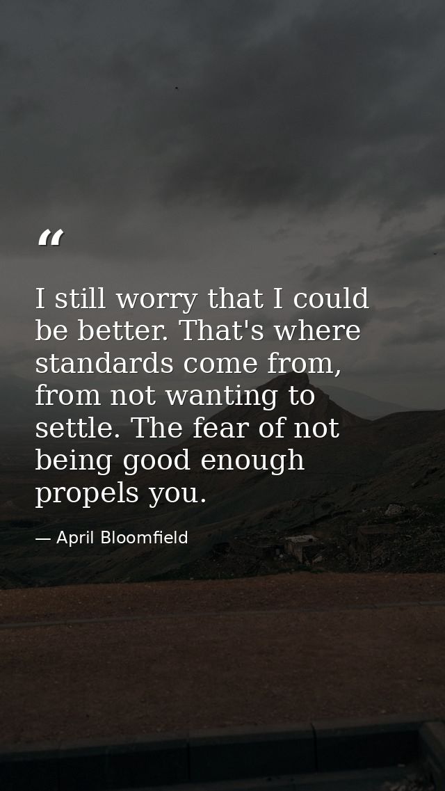 I still worry that I could be better. That's where standards come from, from not wanting to settle. The fear of not bein — April Bloomfield