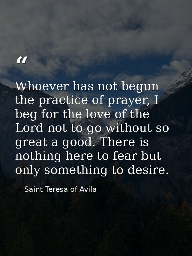 Whoever has not begun the practice of prayer, I beg for the love of the Lord not to go without so great a good. There is — Saint Teresa of Avila