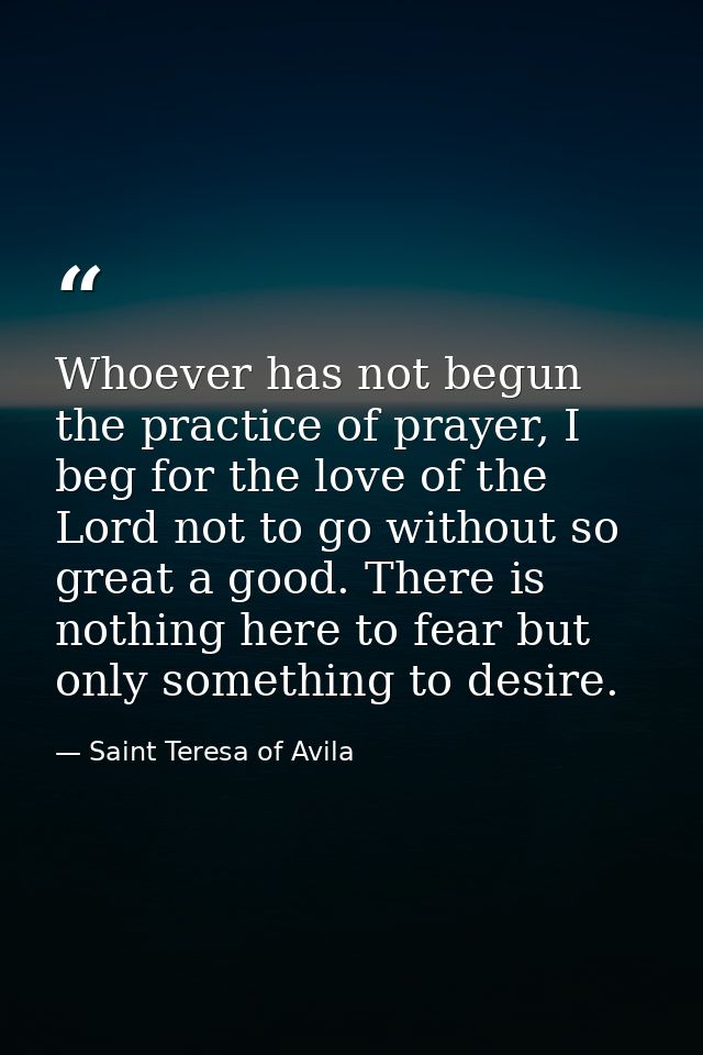 Whoever has not begun the practice of prayer, I beg for the love of the Lord not to go without so great a good. There is — Saint Teresa of Avila