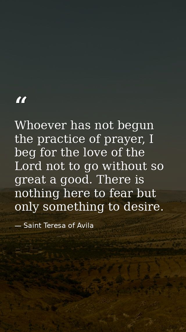 Whoever has not begun the practice of prayer, I beg for the love of the Lord not to go without so great a good. There is — Saint Teresa of Avila
