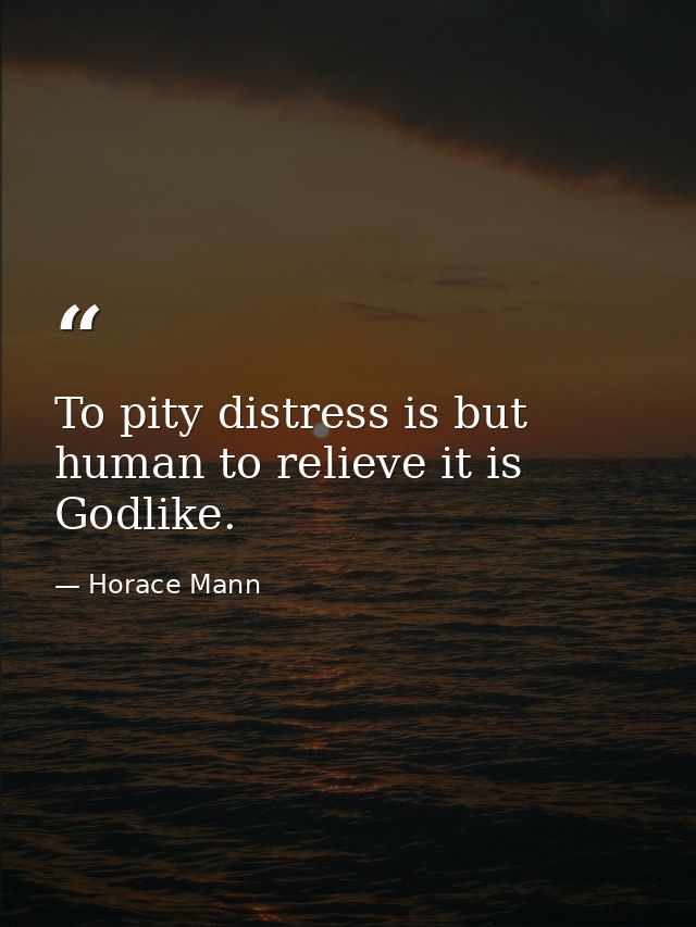 To pity distress is but human to relieve it is Godlike. — Horace Mann