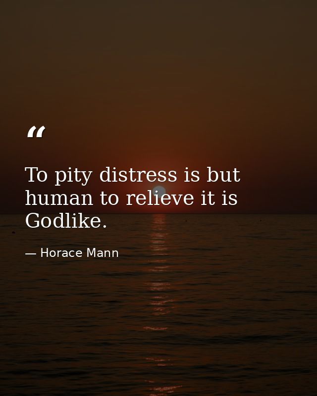 To pity distress is but human to relieve it is Godlike. — Horace Mann