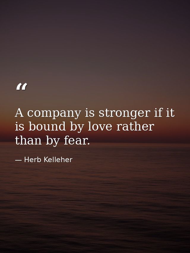 A company is stronger if it is bound by love rather than by fear. — Herb Kelleher