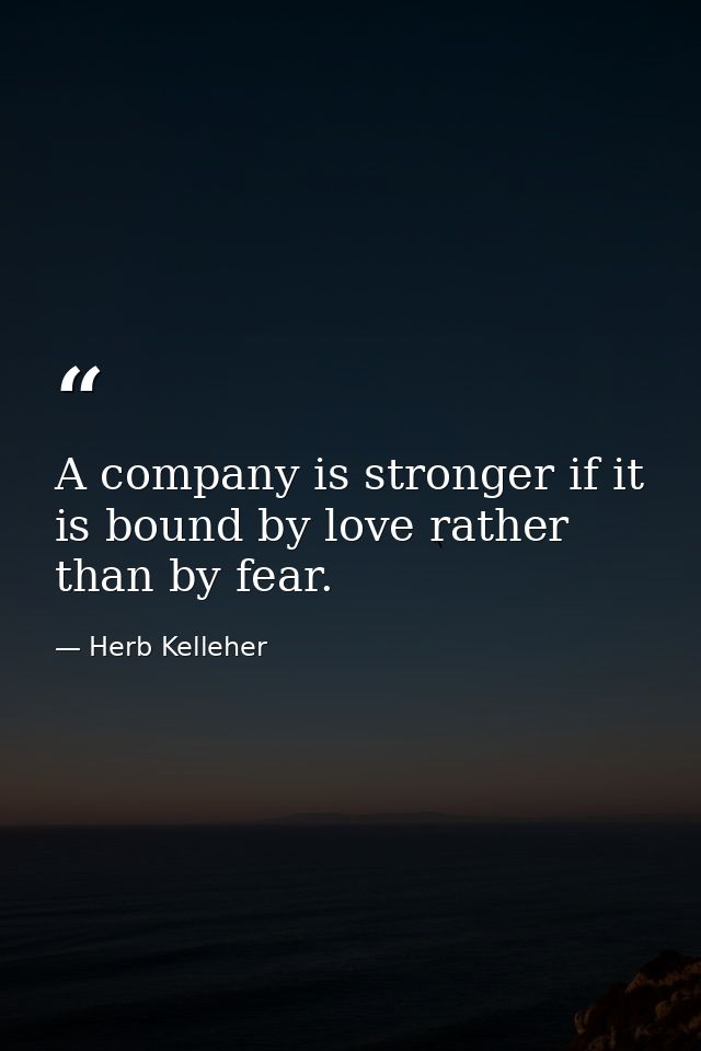 A company is stronger if it is bound by love rather than by fear. — Herb Kelleher