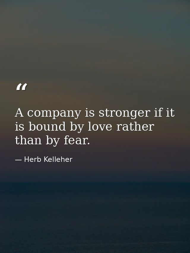 A company is stronger if it is bound by love rather than by fear. — Herb Kelleher