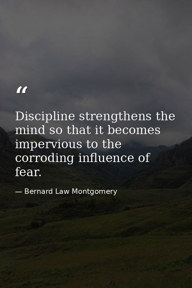 Discipline strengthens the mind so that it becomes impervious to the corroding influence of fear. — Bernard Law Montgomery