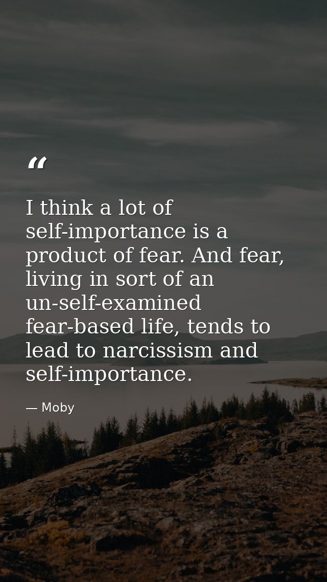 I think a lot of self-importance is a product of fear. And fear, living in sort of an un-self-examined fear-based life,  — Moby