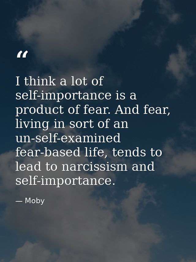 I think a lot of self-importance is a product of fear. And fear, living in sort of an un-self-examined fear-based life,  — Moby