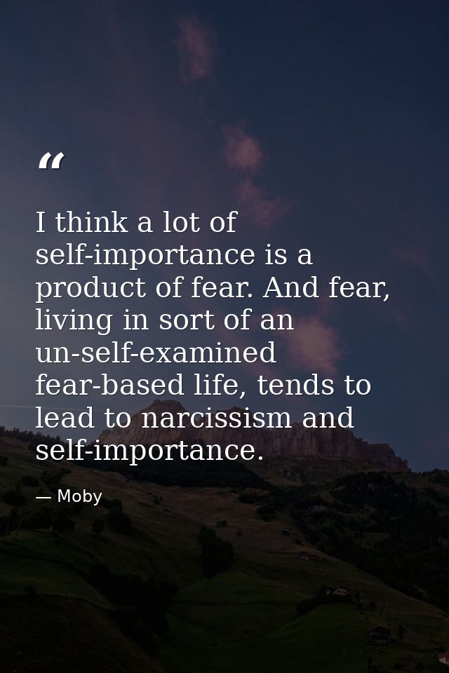 I think a lot of self-importance is a product of fear. And fear, living in sort of an un-self-examined fear-based life,  — Moby