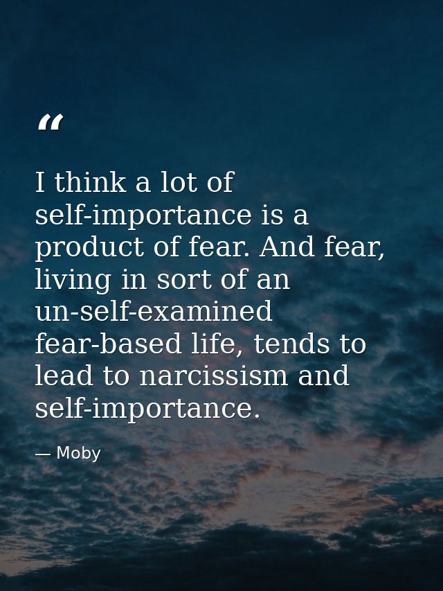 I think a lot of self-importance is a product of fear. And fear, living in sort of an un-self-examined fear-based life,  — Moby