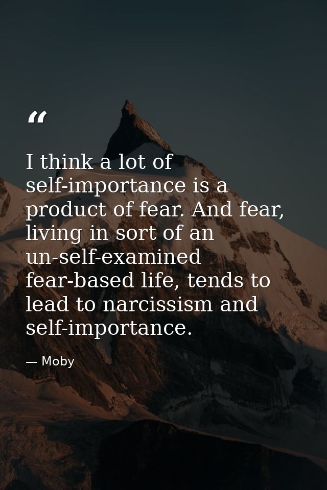 I think a lot of self-importance is a product of fear. And fear, living in sort of an un-self-examined fear-based life,  — Moby