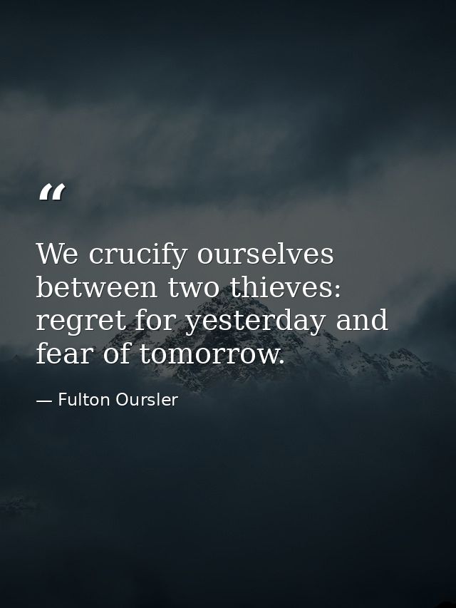 We crucify ourselves between two thieves: regret for yesterday and fear of tomorrow. — Fulton Oursler