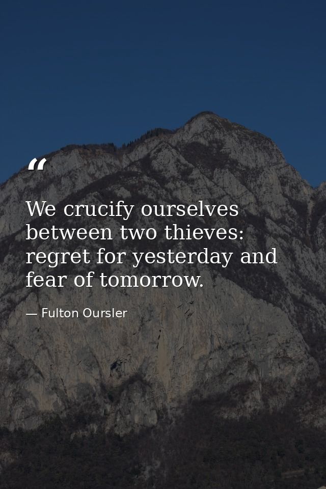 We crucify ourselves between two thieves: regret for yesterday and fear of tomorrow. — Fulton Oursler