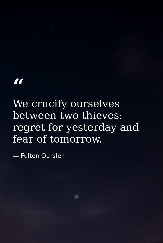 We crucify ourselves between two thieves: regret for yesterday and fear of tomorrow. — Fulton Oursler