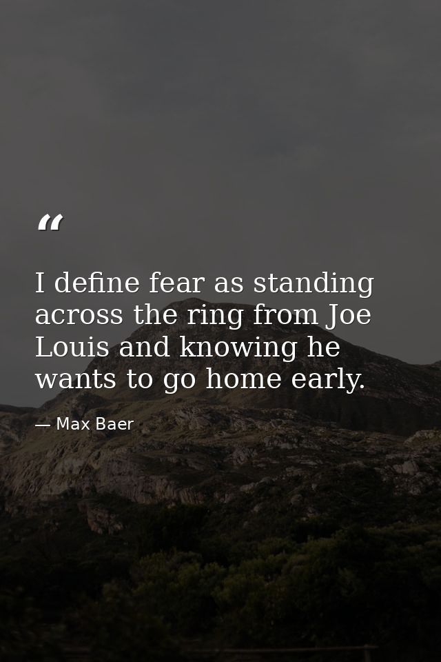 I define fear as standing across the ring from Joe Louis and knowing he wants to go home early. — Max Baer