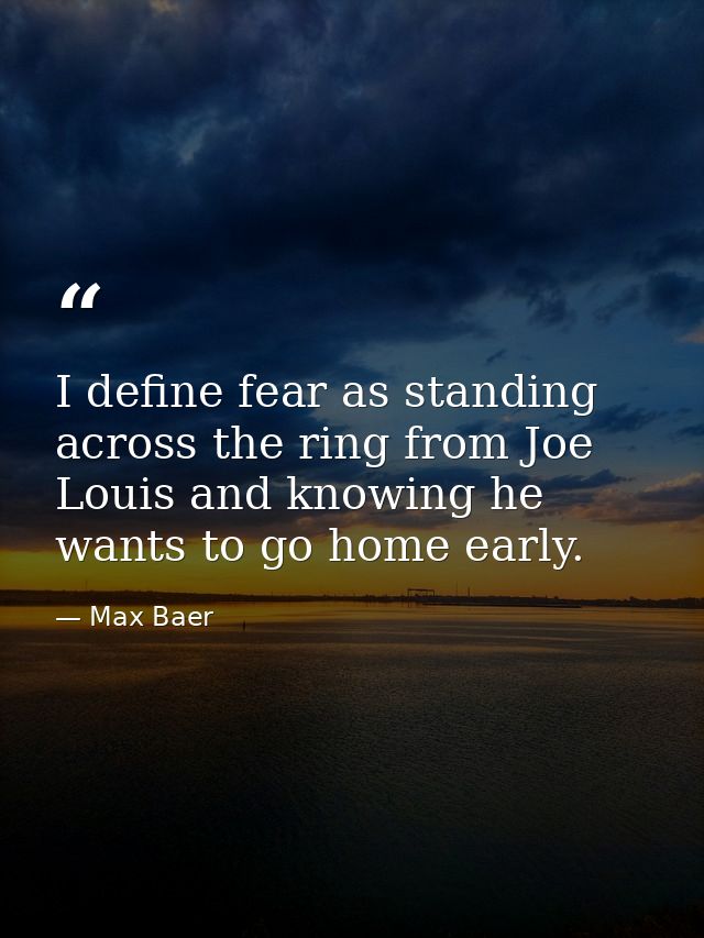 I define fear as standing across the ring from Joe Louis and knowing he wants to go home early. — Max Baer