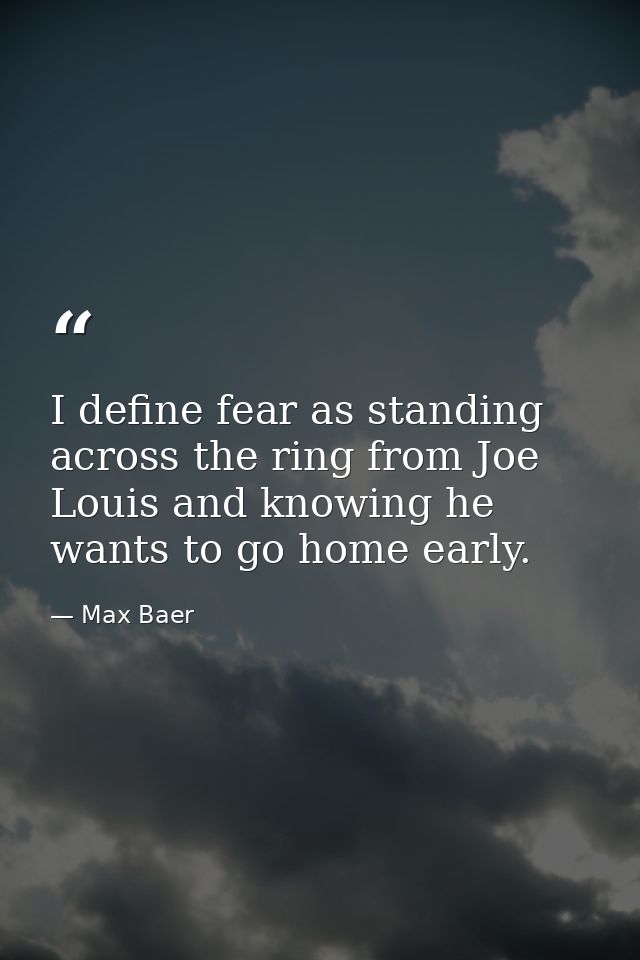 I define fear as standing across the ring from Joe Louis and knowing he wants to go home early. — Max Baer