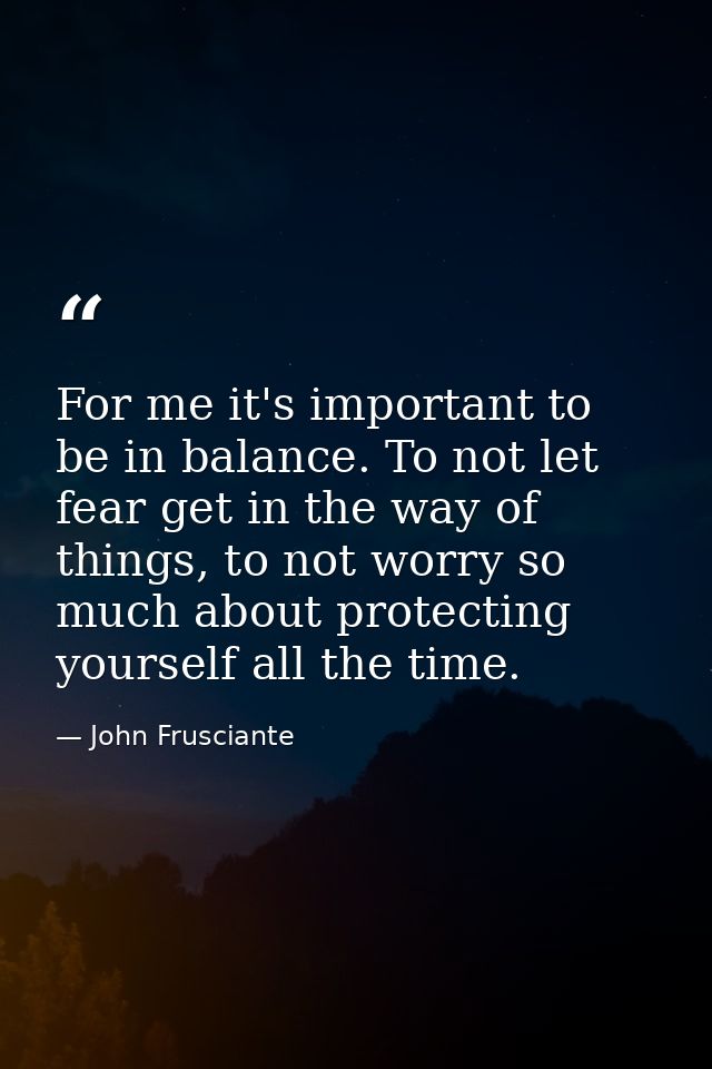 For me it's important to be in balance. To not let fear get in the way of things, to not worry so much about protecting  — John Frusciante