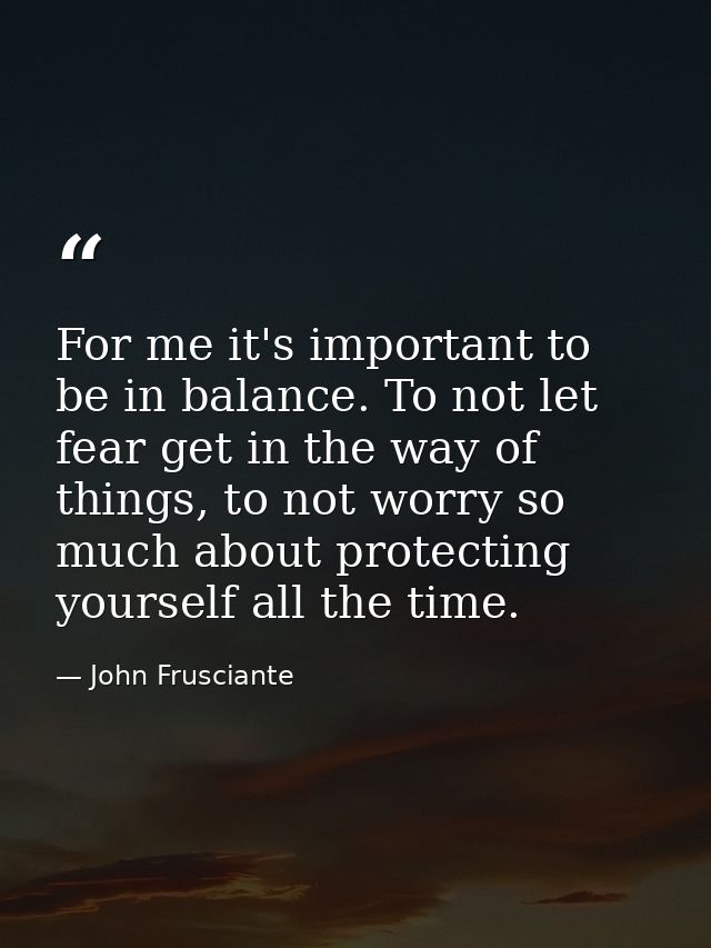 For me it's important to be in balance. To not let fear get in the way of things, to not worry so much about protecting  — John Frusciante