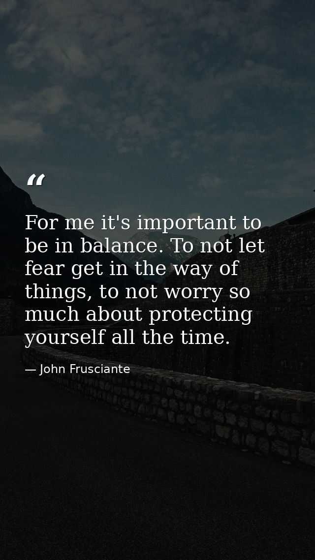 For me it's important to be in balance. To not let fear get in the way of things, to not worry so much about protecting  — John Frusciante