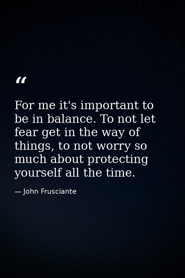 For me it's important to be in balance. To not let fear get in the way of things, to not worry so much about protecting  — John Frusciante