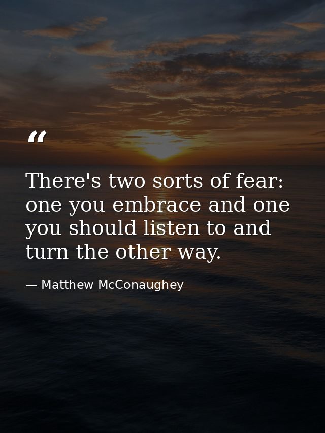 There's two sorts of fear: one you embrace and one you should listen to and turn the other way. — Matthew McConaughey