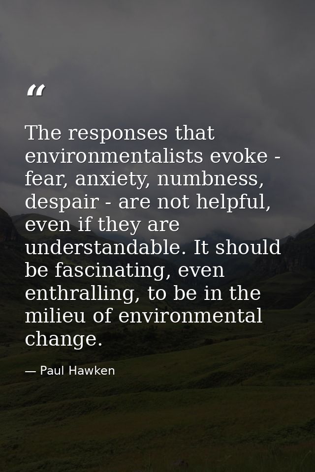 The responses that environmentalists evoke - fear, anxiety, numbness, despair - are not helpful, even if they are unders — Paul Hawken