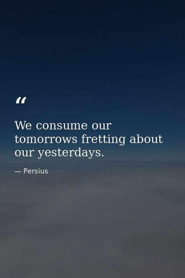We consume our tomorrows fretting about our yesterdays. — Persius