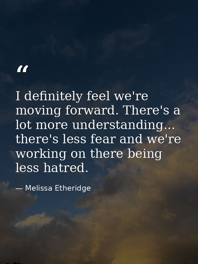 I definitely feel we're moving forward. There's a lot more understanding... there's less fear and we're working on there — Melissa Etheridge