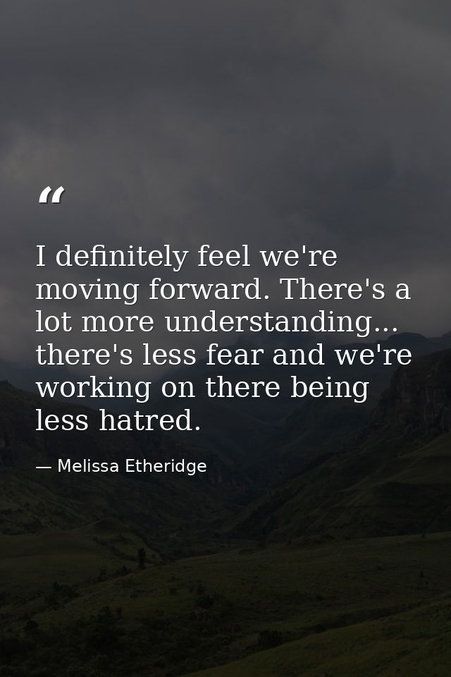 I definitely feel we're moving forward. There's a lot more understanding... there's less fear and we're working on there — Melissa Etheridge