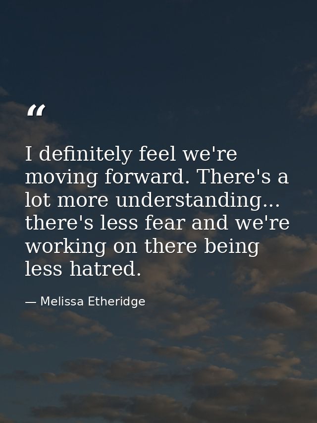 I definitely feel we're moving forward. There's a lot more understanding... there's less fear and we're working on there — Melissa Etheridge