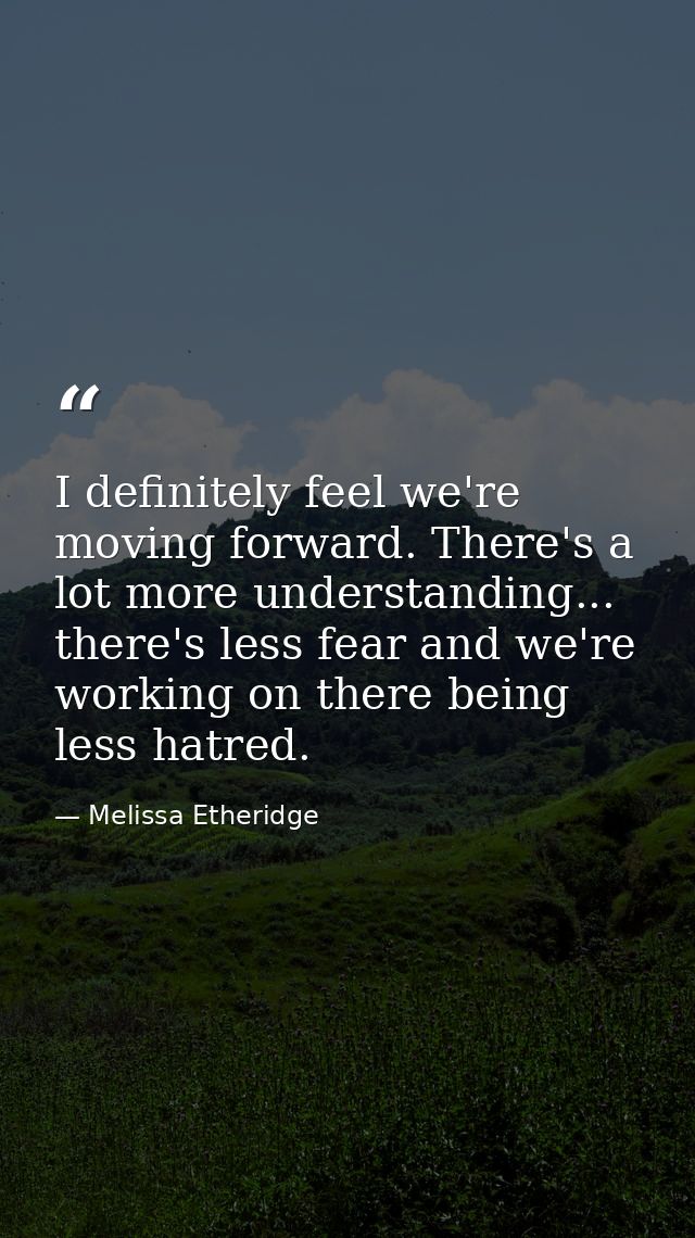 I definitely feel we're moving forward. There's a lot more understanding... there's less fear and we're working on there — Melissa Etheridge