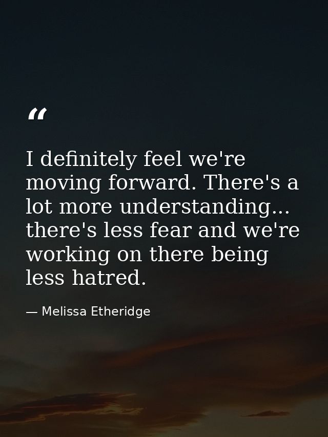 I definitely feel we're moving forward. There's a lot more understanding... there's less fear and we're working on there — Melissa Etheridge