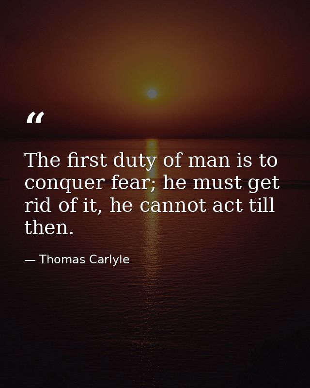 The first duty of man is to conquer fear; he must get rid of it, he cannot act till then. — Thomas Carlyle