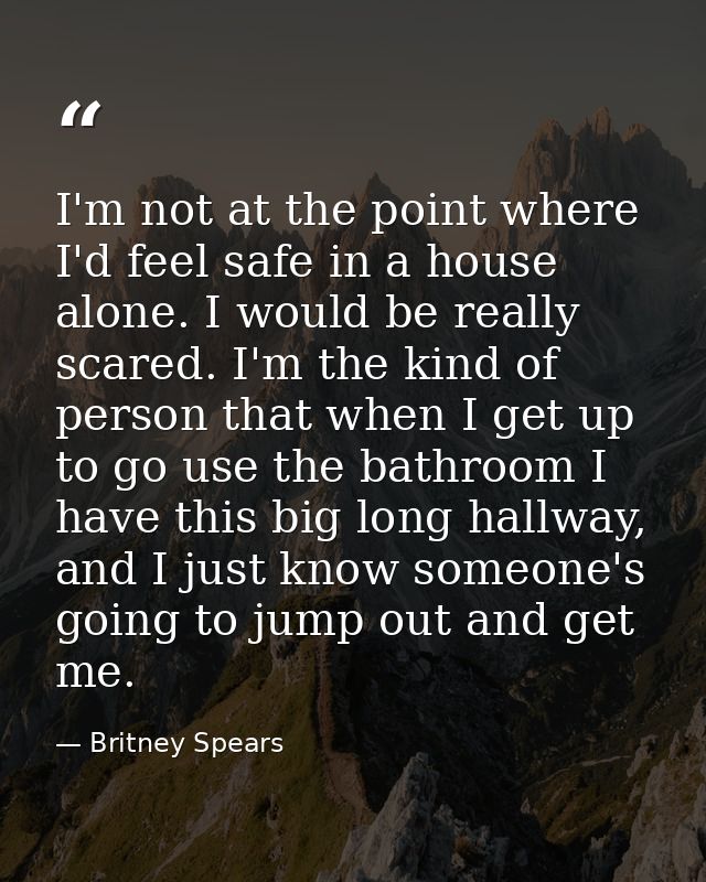 I'm not at the point where I'd feel safe in a house alone. I would be really scared. I'm the kind of person that when I  — Britney Spears