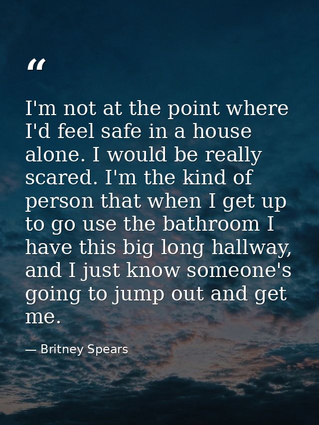 I'm not at the point where I'd feel safe in a house alone. I would be really scared. I'm the kind of person that when I  — Britney Spears