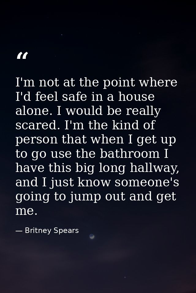I'm not at the point where I'd feel safe in a house alone. I would be really scared. I'm the kind of person that when I  — Britney Spears