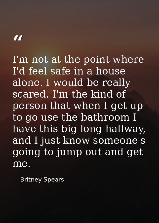 I'm not at the point where I'd feel safe in a house alone. I would be really scared. I'm the kind of person that when I  — Britney Spears