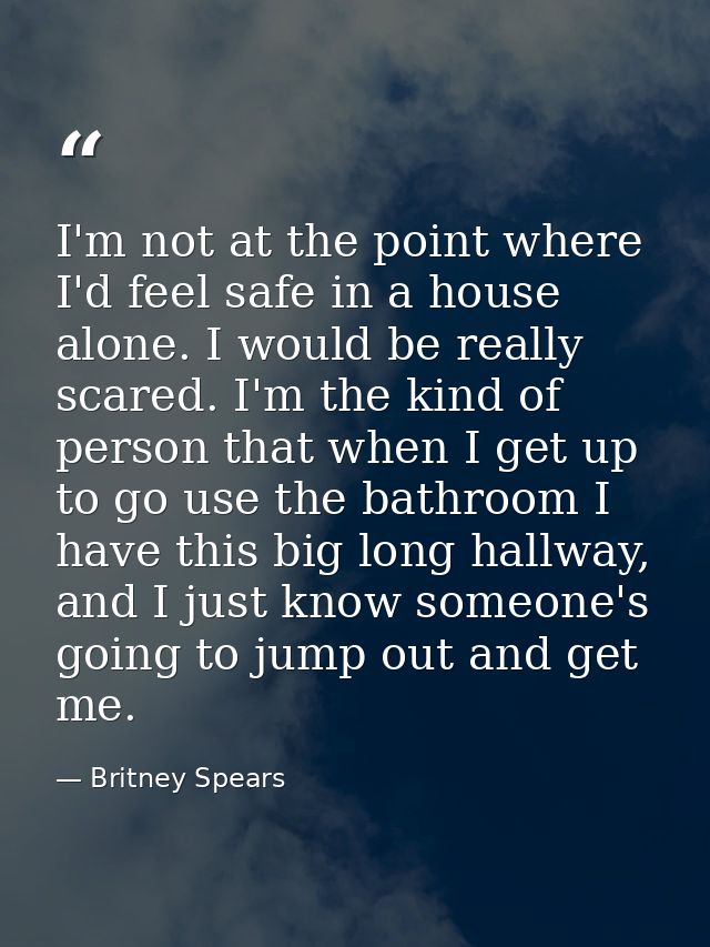 I'm not at the point where I'd feel safe in a house alone. I would be really scared. I'm the kind of person that when I  — Britney Spears