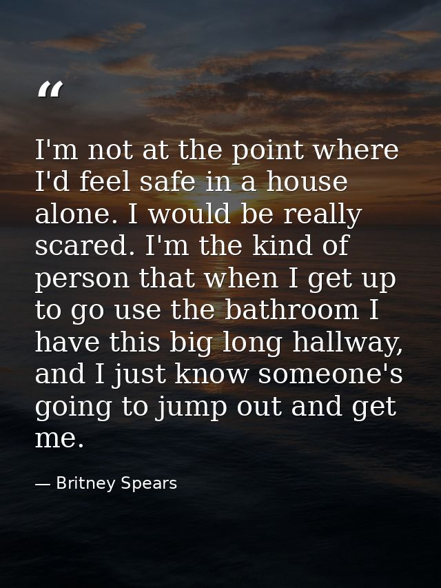 I'm not at the point where I'd feel safe in a house alone. I would be really scared. I'm the kind of person that when I  — Britney Spears