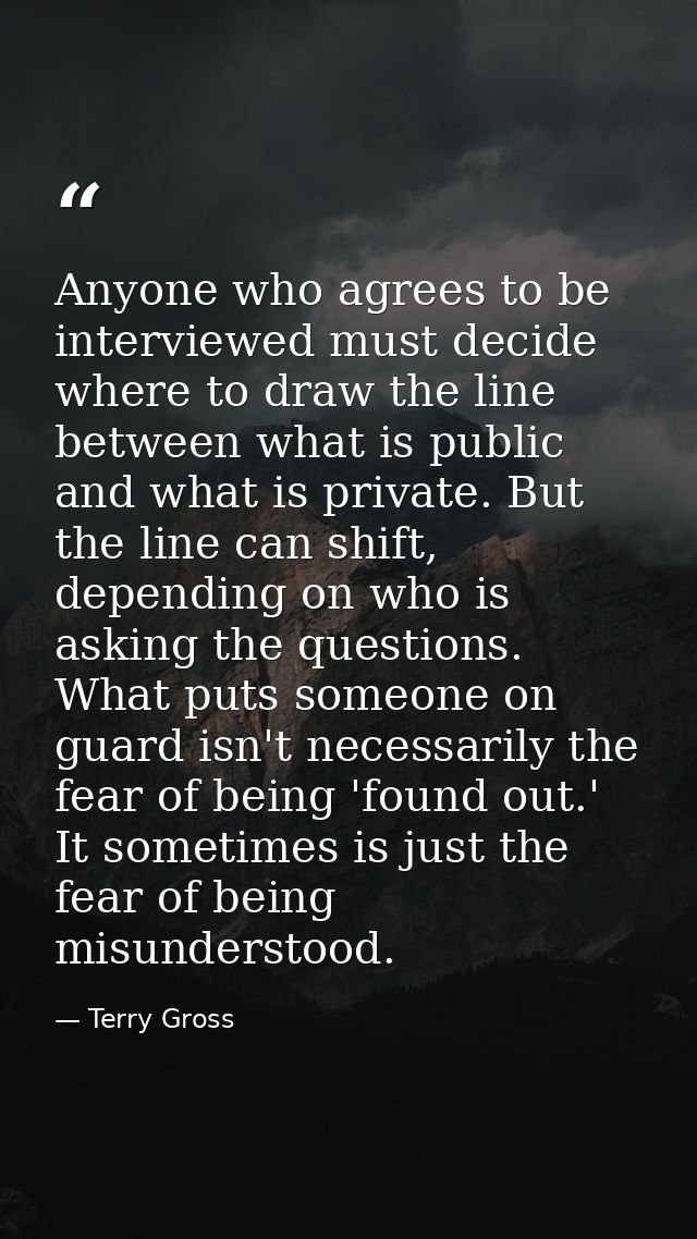 Anyone who agrees to be interviewed must decide where to draw the line between what is public and what is private. But t — Terry Gross