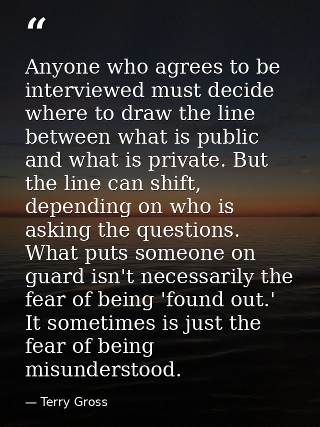 Anyone who agrees to be interviewed must decide where to draw the line between what is public and what is private. But t — Terry Gross
