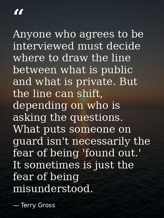 Anyone who agrees to be interviewed must decide where to draw the line between what is public and what is private. But t — Terry Gross