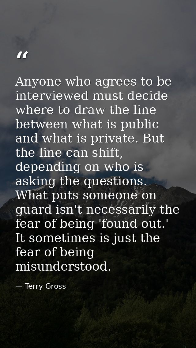 Anyone who agrees to be interviewed must decide where to draw the line between what is public and what is private. But t — Terry Gross