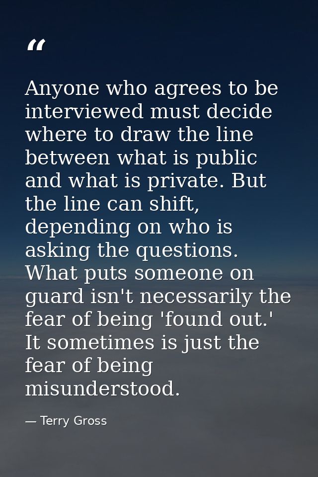 Anyone who agrees to be interviewed must decide where to draw the line between what is public and what is private. But t — Terry Gross