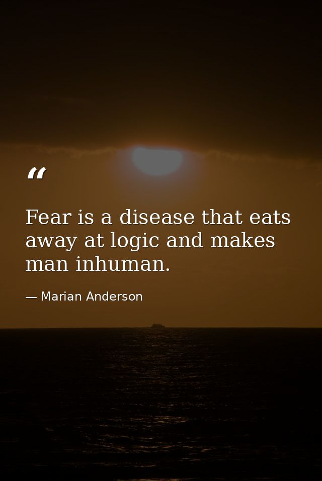 Fear is a disease that eats away at logic and makes man inhuman. — Marian Anderson
