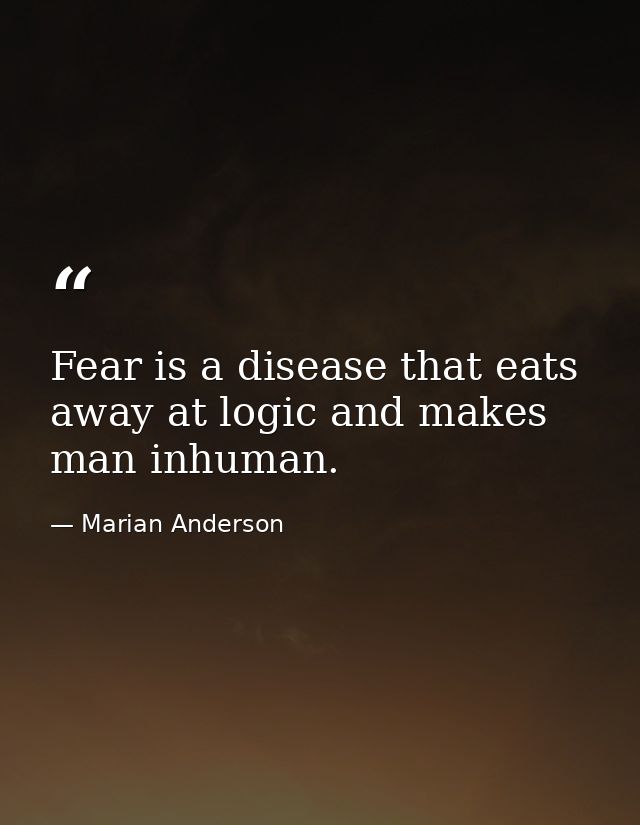 Fear is a disease that eats away at logic and makes man inhuman. — Marian Anderson
