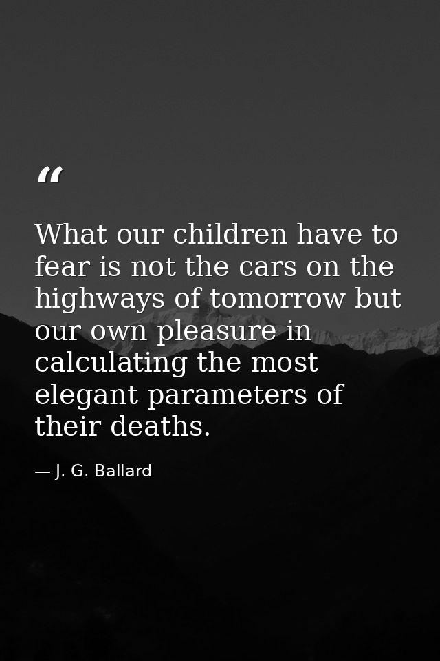 What our children have to fear is not the cars on the highways of tomorrow but our own pleasure in calculating the most  — J. G. Ballard