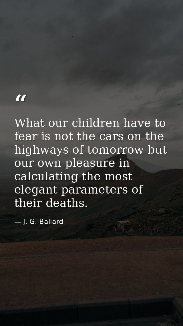 What our children have to fear is not the cars on the highways of tomorrow but our own pleasure in calculating the most  — J. G. Ballard