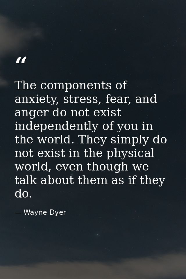 The components of anxiety, stress, fear, and anger do not exist independently of you in the world. They simply do not ex — Wayne Dyer